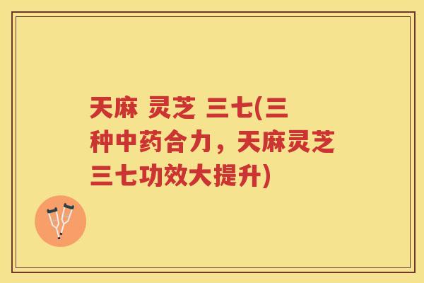 天麻 灵芝 三七(三种合力，天麻灵芝三七功效大提升)