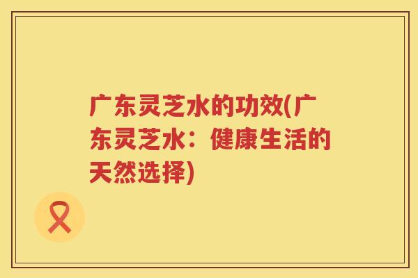 广东灵芝水的功效(广东灵芝水:健康生活的天然选择) 广东灵芝水的功效(广东灵芝水:健康生活的天然选择)