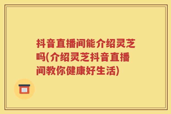 抖音直播间能介绍灵芝吗(介绍灵芝抖音直播间教你健康好生活)