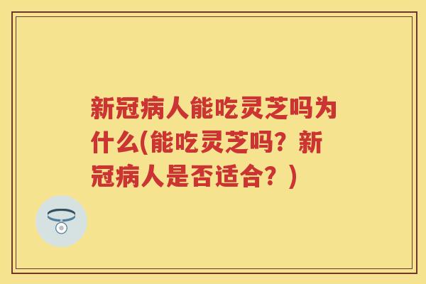 新冠人能吃灵芝吗为什么(能吃灵芝吗？新冠人是否适合？)