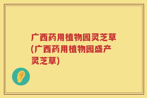广西药用植物园灵芝草(广西药用植物园盛产灵芝草)