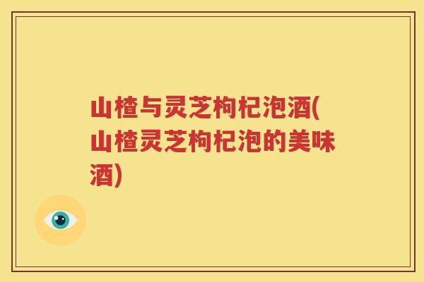 山楂与灵芝枸杞泡酒(山楂灵芝枸杞泡的美味酒) 山楂与灵芝枸杞泡酒(山楂灵芝枸杞泡的美味酒)