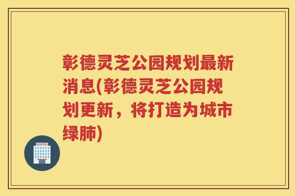 彰德灵芝公园规划新消息(彰德灵芝公园规划更新,将打造为城市绿) 彰德灵芝公园规划新消息(彰德灵芝公园规划更新,将打造为城市绿)