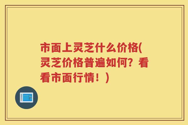 市面上灵芝什么价格(灵芝价格普遍如何？看看市面行情！)