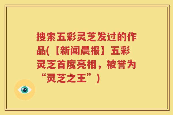 搜索五彩灵芝发过的作品(【新闻晨报】五彩灵芝首度亮相，被誉为“灵芝之王”)