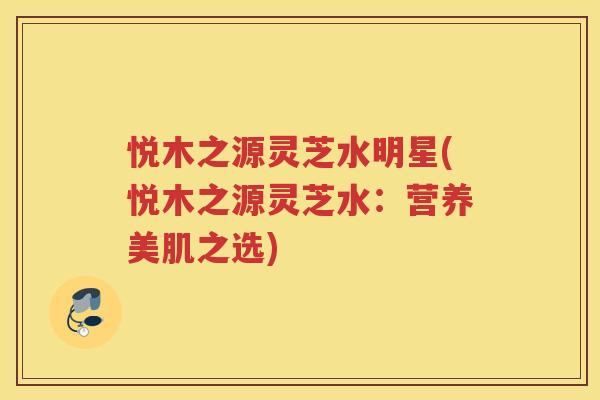 悦木之源灵芝水明星(悦木之源灵芝水：营养美肌之选)