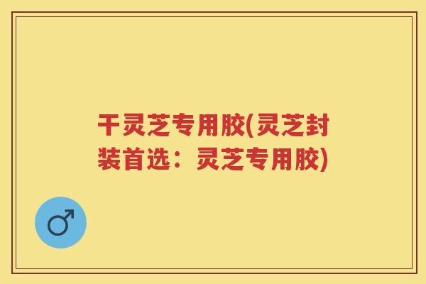干灵芝专用胶(灵芝封装首选：灵芝专用胶)
