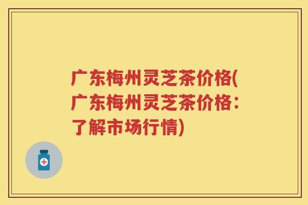 广东梅州灵芝茶价格(广东梅州灵芝茶价格：了解市场行情)