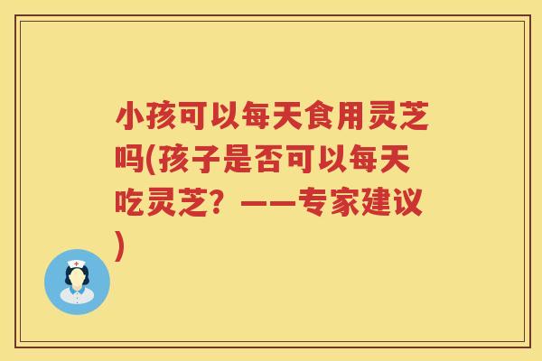 小孩可以每天食用灵芝吗(孩子是否可以每天吃灵芝？——专家建议)
