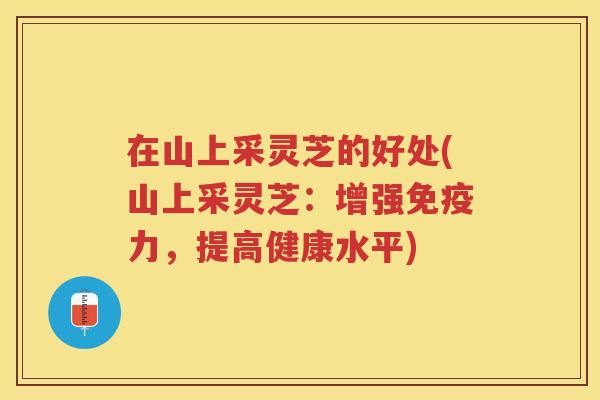 在山上采灵芝的好处(山上采灵芝：增强免疫力，提高健康水平)