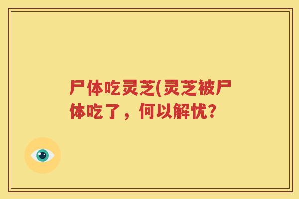 尸体吃灵芝(灵芝被尸体吃了，何以解忧？