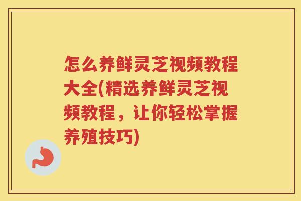 怎么养鲜灵芝视频教程大全(精选养鲜灵芝视频教程，让你轻松掌握养殖技巧)