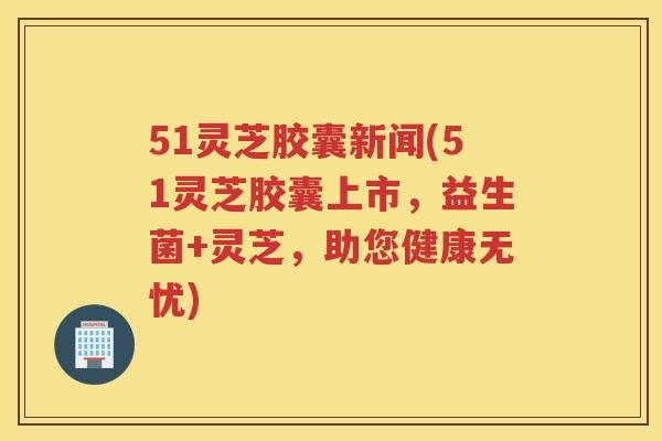 51灵芝胶囊新闻(51灵芝胶囊上市，益生菌+灵芝，助您健康无忧)