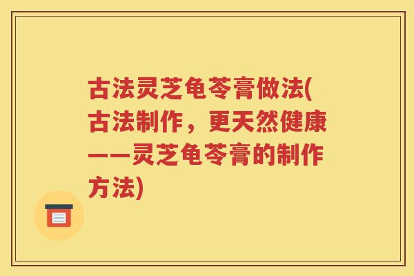 古法灵芝龟苓膏做法(古法制作，更天然健康——灵芝龟苓膏的制作方法)