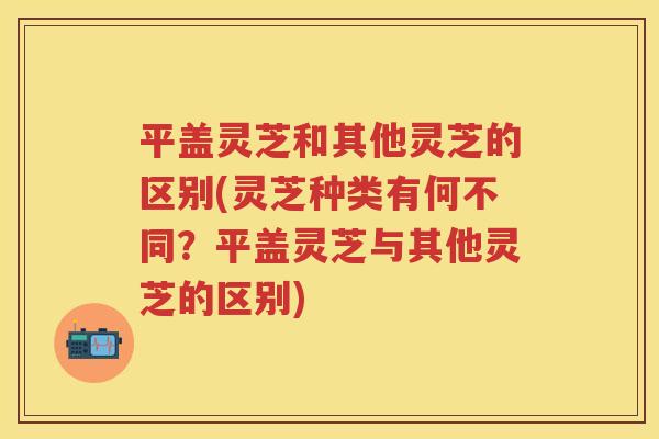 平盖灵芝和其他灵芝的区别(灵芝种类有何不同？平盖灵芝与其他灵芝的区别)