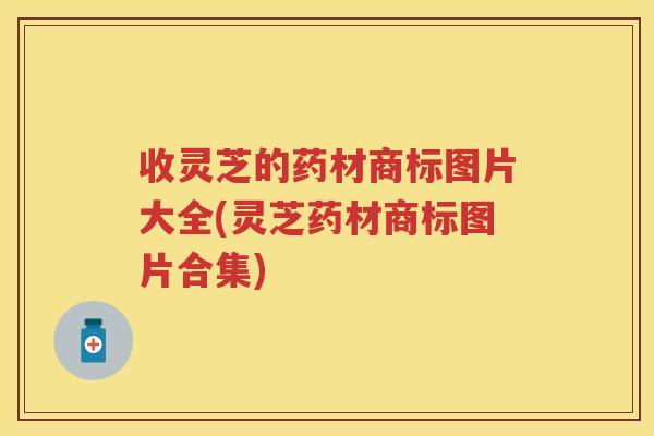 收灵芝的药材商标图片大全(灵芝药材商标图片合集) 收灵芝的药材商标图片大全(灵芝药材商标图片合集)