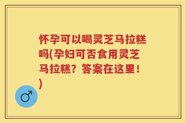 怀孕可以喝灵芝马拉糕吗(孕妇可否食用灵芝马拉糕？答案在这里！)