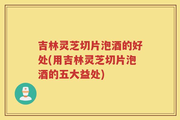 吉林灵芝切片泡酒的好处(用吉林灵芝切片泡酒的五大益处) 吉林灵芝切片泡酒的好处(用吉林灵芝切片泡酒的五大益处)