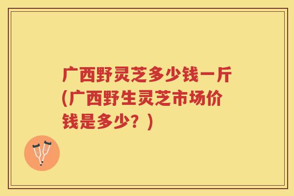 广西野灵芝多少钱一斤(广西野生灵芝市场价钱是多少?) 广西野灵芝多少钱一斤(广西野生灵芝市场价钱是多少?)