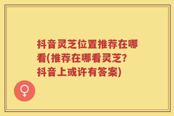 抖音灵芝位置推荐在哪看(推荐在哪看灵芝？抖音上或许有答案)