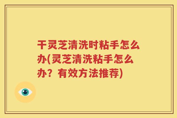 干灵芝清洗时粘手怎么办(灵芝清洗粘手怎么办？有效方法推荐)