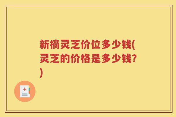 新摘灵芝价位多少钱(灵芝的价格是多少钱？)