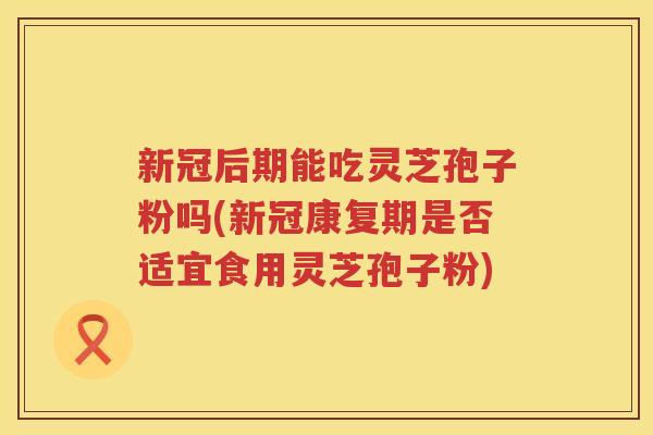新冠后期能吃灵芝孢子粉吗(新冠康复期是否适宜食用灵芝孢子粉)