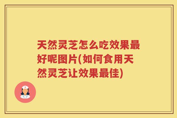 天然灵芝怎么吃效果好呢图片(如何食用天然灵芝让效果佳) 天然灵芝怎么吃效果好呢图片(如何食用天然灵芝让效果佳)