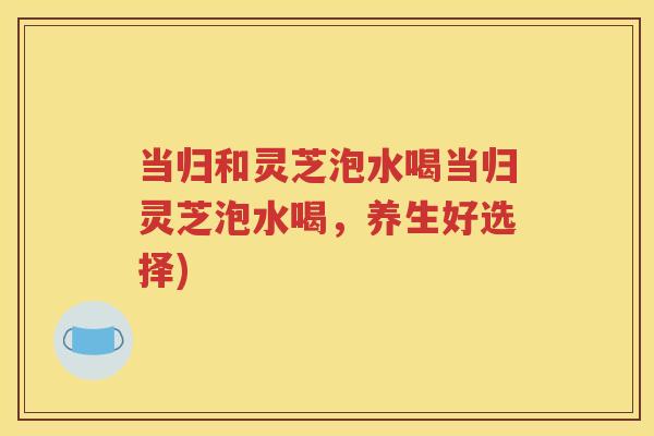当归和灵芝泡水喝当归灵芝泡水喝,养生好选择) 当归和灵芝泡水喝当归灵芝泡水喝,养生好选择)