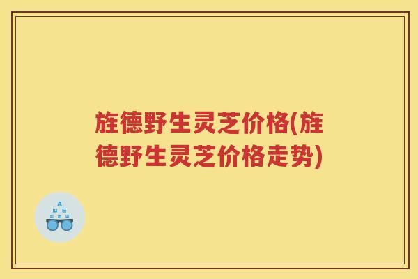 旌德野生灵芝价格(旌德野生灵芝价格走势)