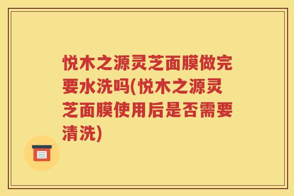 悦木之源灵芝面膜做完要水洗吗(悦木之源灵芝面膜使用后是否需要清洗)
