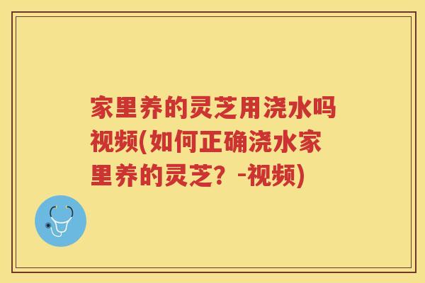 家里养的灵芝用浇水吗视频(如何正确浇水家里养的灵芝？-视频)