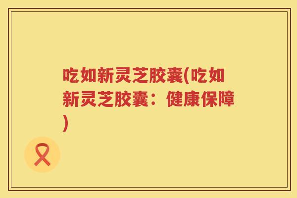 吃如新灵芝胶囊(吃如新灵芝胶囊:健康保障) 吃如新灵芝胶囊(吃如新灵芝胶囊:健康保障)