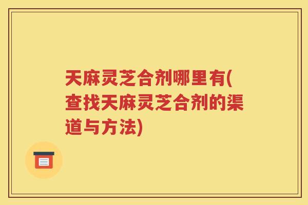 天麻灵芝合剂哪里有(查找天麻灵芝合剂的渠道与方法)