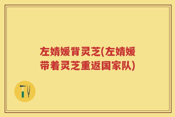 左婧媛背灵芝(左婧媛带着灵芝重返国家队)