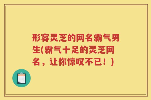 形容灵芝的网名霸气男生(霸气十足的灵芝网名，让你惊叹不已！)