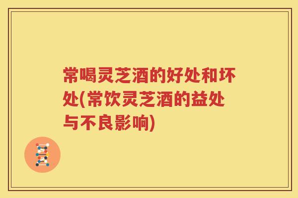 常喝灵芝酒的好处和坏处(常饮灵芝酒的益处与不良影响) 常喝灵芝酒的好处和坏处(常饮灵芝酒的益处与不良影响)