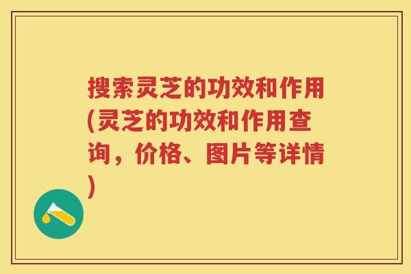 搜索灵芝的功效和作用(灵芝的功效和作用查询，价格、图片等详情)