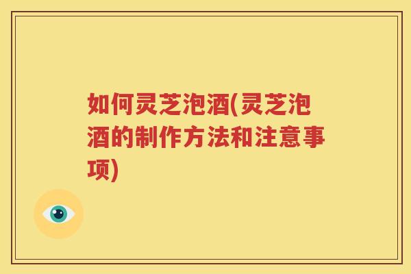 如何灵芝泡酒(灵芝泡酒的制作方法和注意事项)