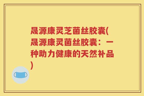 晟源康灵芝菌丝胶囊(晟源康灵菌丝胶囊：一种助力健康的天然补品)
