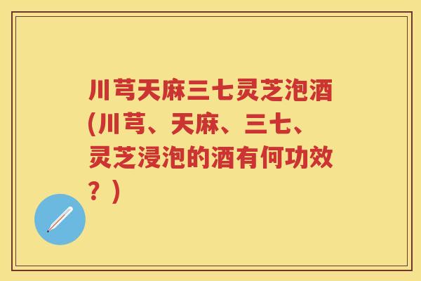 川芎天麻三七灵芝泡酒(川芎、天麻、三七、灵芝浸泡的酒有何功效?) 川芎天麻三七灵芝泡酒(川芎、天麻、三七、灵芝浸泡的酒有何功效?)