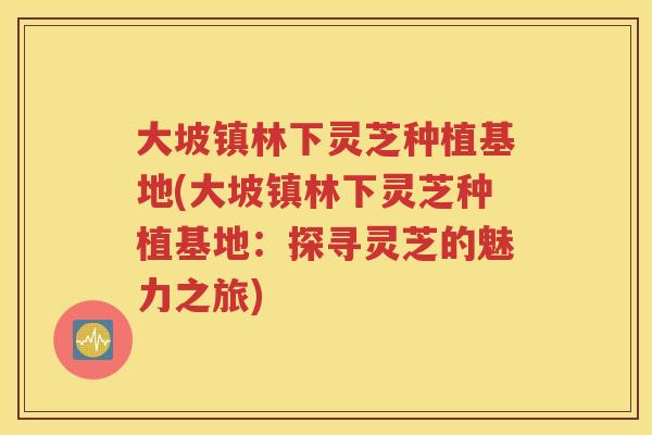 大坡镇林下灵芝种植基地(大坡镇林下灵芝种植基地:探寻灵芝的魅力之旅) 大坡镇林下灵芝种植基地(大坡镇林下灵芝种植基地:探寻灵芝的魅力之旅)