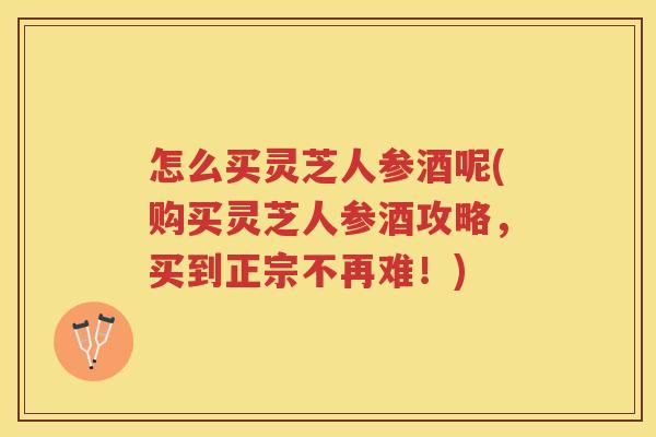 怎么买灵芝人参酒呢(购买灵芝人参酒攻略,买到正宗不再难!) 怎么买灵芝人参酒呢(购买灵芝人参酒攻略,买到正宗不再难!)