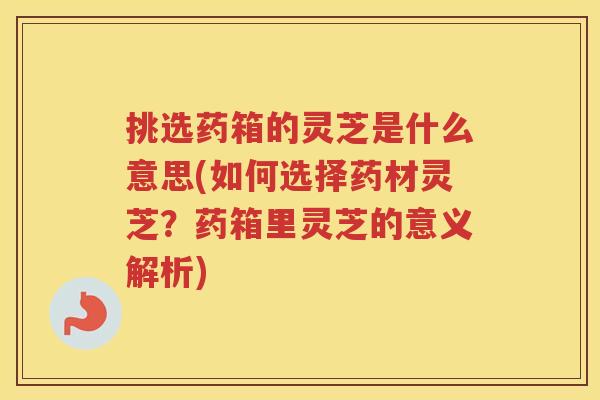 挑选药箱的灵芝是什么意思(如何选择药材灵芝?药箱里灵芝的意义解析) 挑选药箱的灵芝是什么意思(如何选择药材灵芝?药箱里灵芝的意义解析)