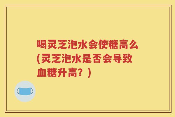 喝灵芝泡水会使糖高么(灵芝泡水是否会导致升高？)
