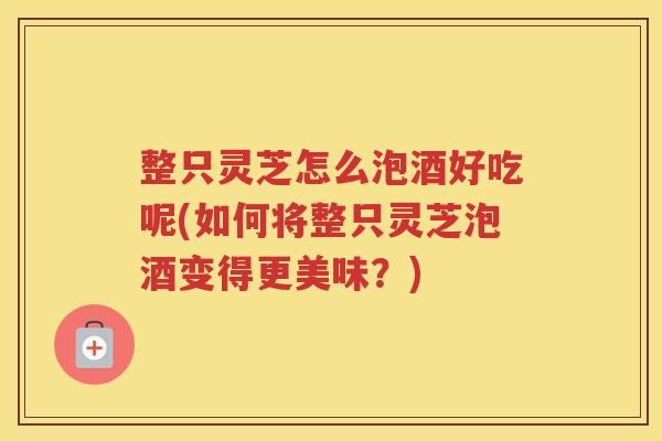 整只灵芝怎么泡酒好吃呢(如何将整只灵芝泡酒变得更美味？)