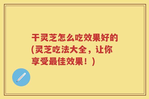 干灵芝怎么吃效果好的(灵芝吃法大全，让你享受佳效果！)