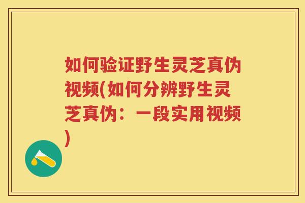 如何验证野生灵芝真伪视频(如何分辨野生灵芝真伪：一段实用视频)