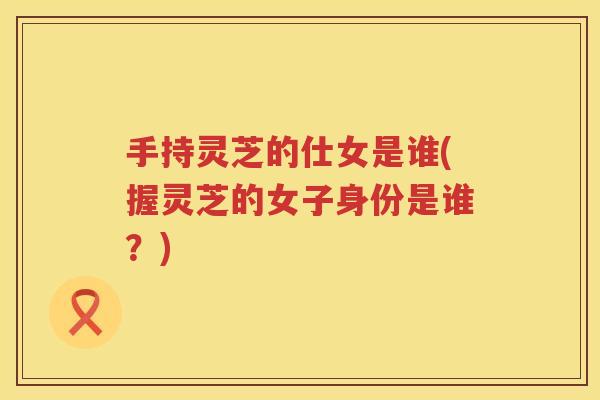 手持灵芝的仕女是谁(握灵芝的女子身份是谁？)