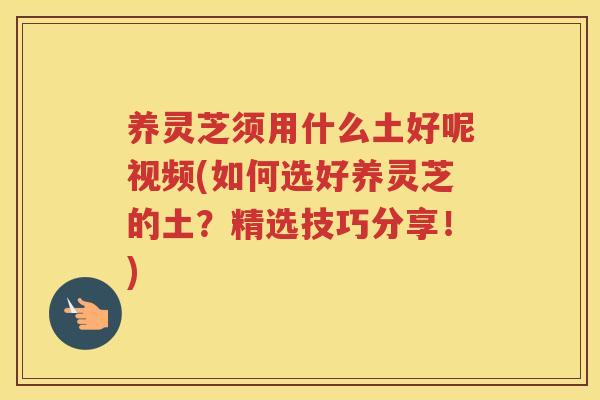 养灵芝须用什么土好呢视频(如何选好养灵芝的土？精选技巧分享！)